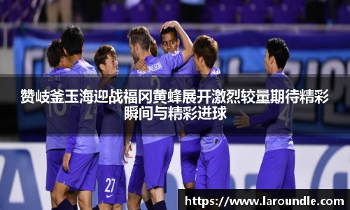 赞岐釜玉海迎战福冈黄蜂展开激烈较量期待精彩瞬间与精彩进球